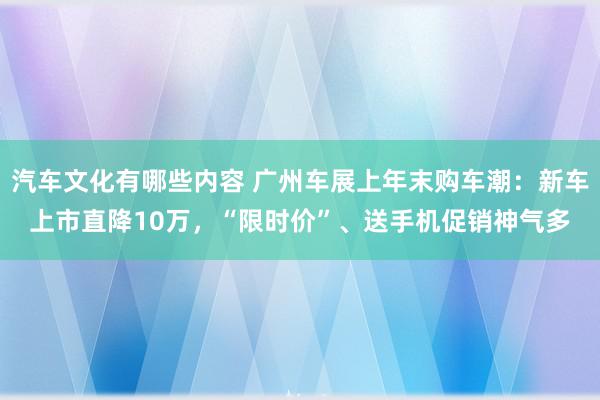 汽车文化有哪些内容 广州车展上年末购车潮：新车上市直降10万，“限时价”、送手机促销神气多