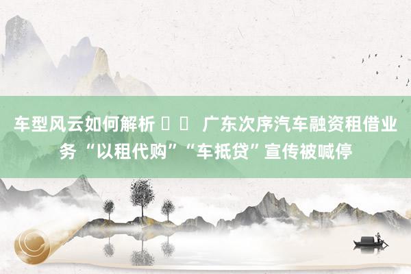 车型风云如何解析 		 广东次序汽车融资租借业务 “以租代购”“车抵贷”宣传被喊停