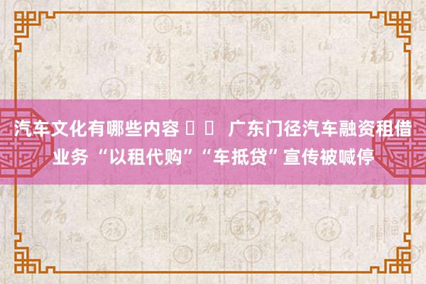 汽车文化有哪些内容 		 广东门径汽车融资租借业务 “以租代购”“车抵贷”宣传被喊停