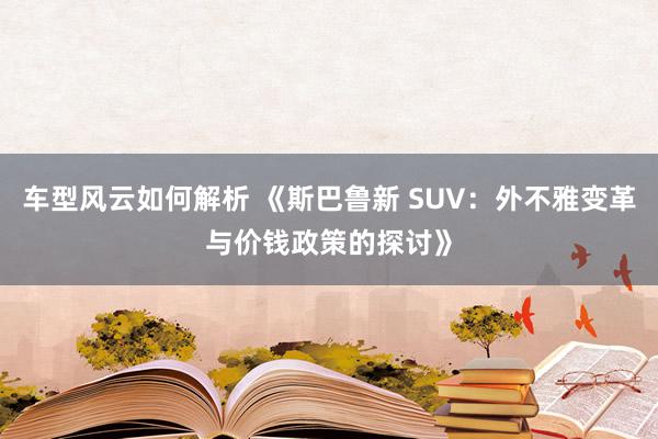 车型风云如何解析 《斯巴鲁新 SUV：外不雅变革与价钱政策的探讨》