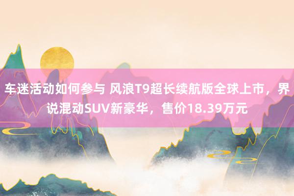 车迷活动如何参与 风浪T9超长续航版全球上市，界说混动SUV新豪华，售价18.39万元