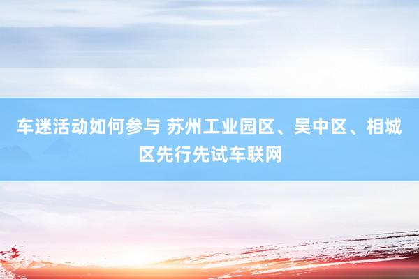 车迷活动如何参与 苏州工业园区、吴中区、相城区先行先试车联网