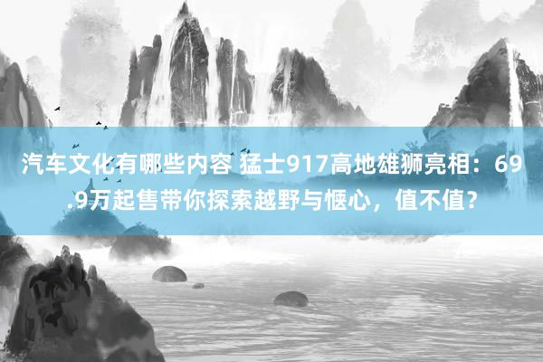 汽车文化有哪些内容 猛士917高地雄狮亮相：69.9万起售带你探索越野与惬心，值不值？