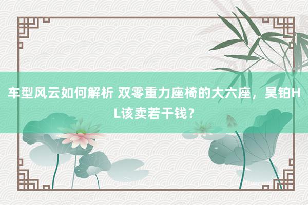 车型风云如何解析 双零重力座椅的大六座，昊铂HL该卖若干钱？