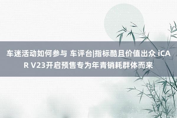 车迷活动如何参与 车评台|指标酷且价值出众 iCAR V23开启预售专为年青销耗群体而来