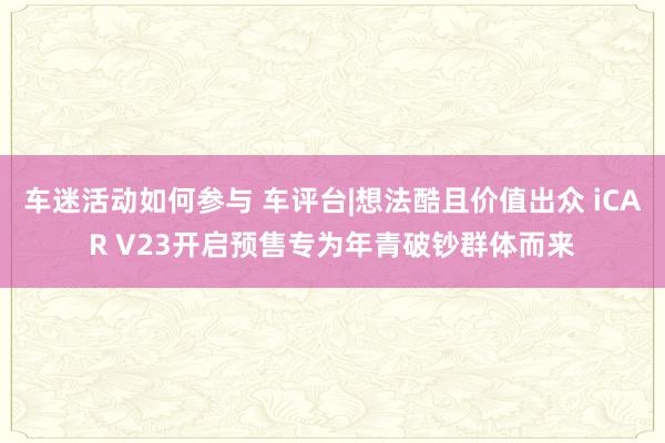 车迷活动如何参与 车评台|想法酷且价值出众 iCAR V23开启预售专为年青破钞群体而来