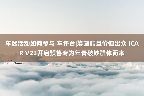 车迷活动如何参与 车评台|筹画酷且价值出众 iCAR V23开启预售专为年青破钞群体而来