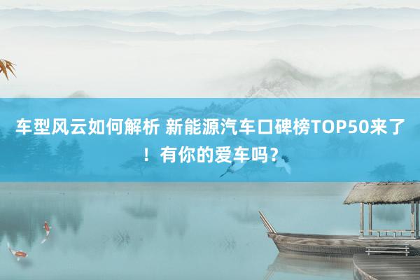 车型风云如何解析 新能源汽车口碑榜TOP50来了！有你的爱车吗？