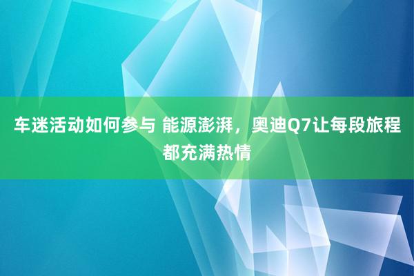 车迷活动如何参与 能源澎湃，奥迪Q7让每段旅程都充满热情