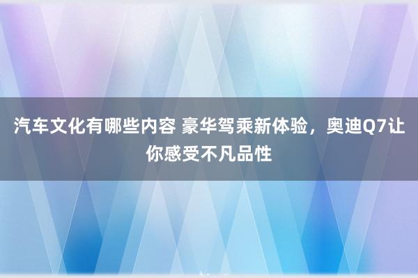 汽车文化有哪些内容 豪华驾乘新体验，奥迪Q7让你感受不凡品性