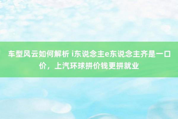 车型风云如何解析 i东说念主e东说念主齐是一口价，上汽环球拼价钱更拼就业