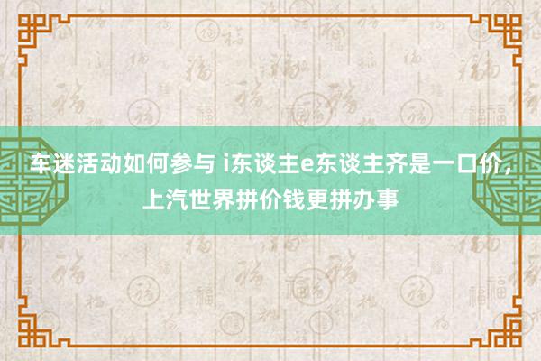 车迷活动如何参与 i东谈主e东谈主齐是一口价，上汽世界拼价钱更拼办事