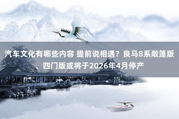 汽车文化有哪些内容 提前说相遇？良马8系敞篷版、四门版或将于2026年4月停产