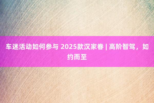 车迷活动如何参与 2025款汉家眷 | 高阶智驾，如约而至