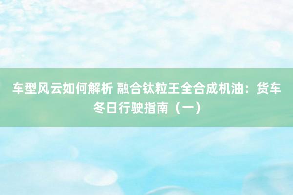 车型风云如何解析 融合钛粒王全合成机油：货车冬日行驶指南（一）