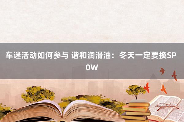 车迷活动如何参与 谐和润滑油：冬天一定要换SP 0W