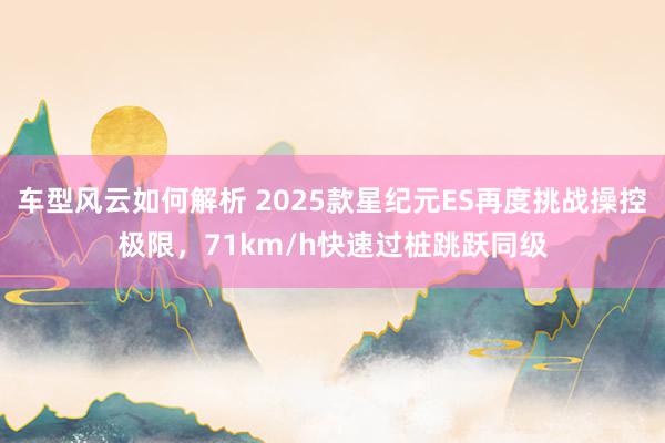 车型风云如何解析 2025款星纪元ES再度挑战操控极限，71km/h快速过桩跳跃同级