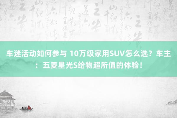 车迷活动如何参与 10万级家用SUV怎么选？车主：五菱星光S给物超所值的体验！