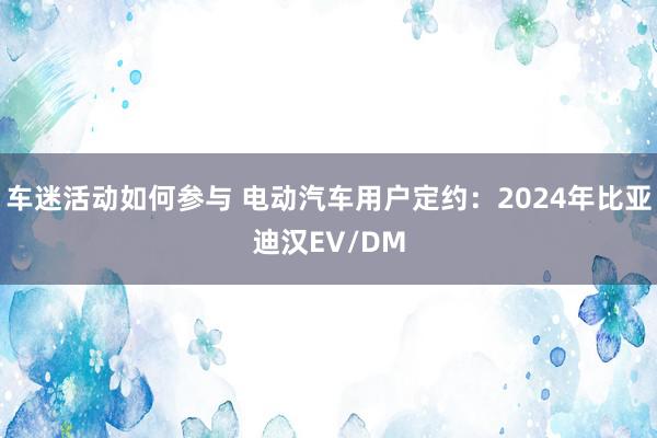 车迷活动如何参与 电动汽车用户定约：2024年比亚迪汉EV/DM