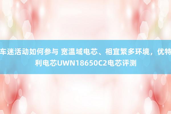 车迷活动如何参与 宽温域电芯、相宜繁多环境，优特利电芯UWN18650C2电芯评测