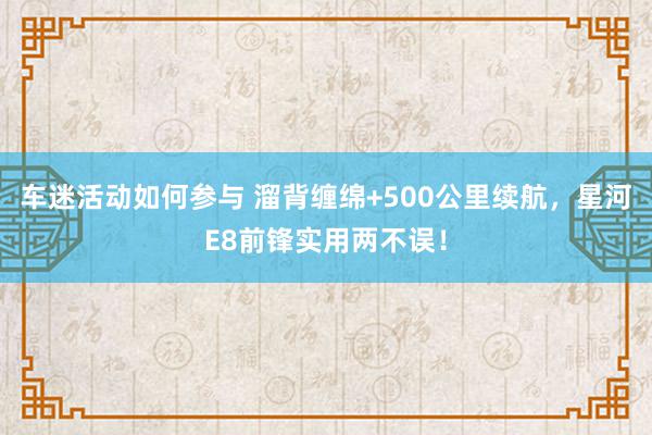 车迷活动如何参与 溜背缠绵+500公里续航，星河E8前锋实用两不误！