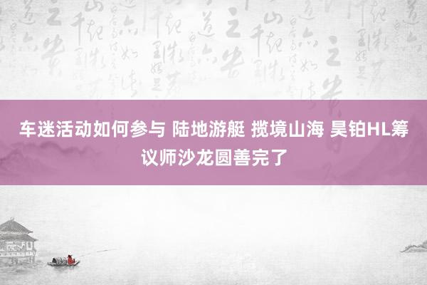 车迷活动如何参与 陆地游艇 揽境山海 昊铂HL筹议师沙龙圆善完了