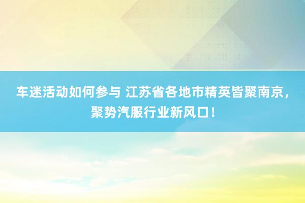 车迷活动如何参与 江苏省各地市精英皆聚南京，聚势汽服行业新风口！