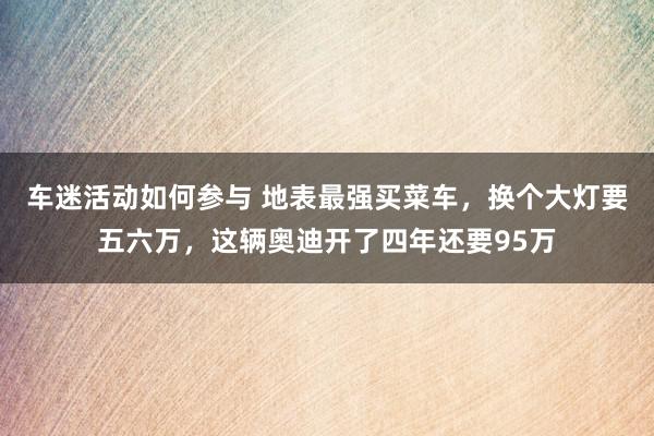 车迷活动如何参与 地表最强买菜车，换个大灯要五六万，这辆奥迪开了四年还要95万