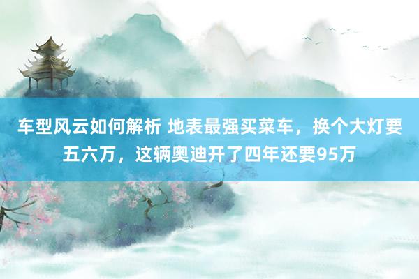 车型风云如何解析 地表最强买菜车，换个大灯要五六万，这辆奥迪开了四年还要95万