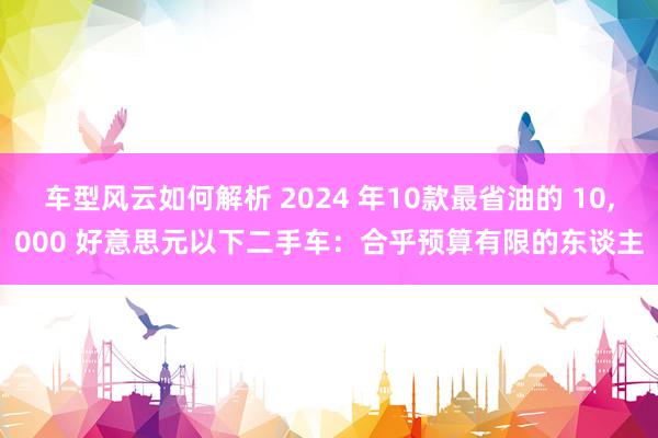 车型风云如何解析 2024 年10款最省油的 10,000 好意思元以下二手车：合乎预算有限的东谈主