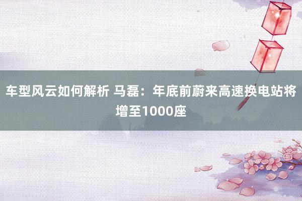 车型风云如何解析 马磊：年底前蔚来高速换电站将增至1000座