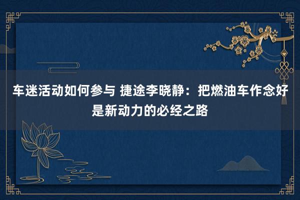 车迷活动如何参与 捷途李晓静：把燃油车作念好是新动力的必经之路