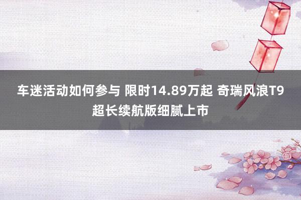 车迷活动如何参与 限时14.89万起 奇瑞风浪T9超长续航版细腻上市