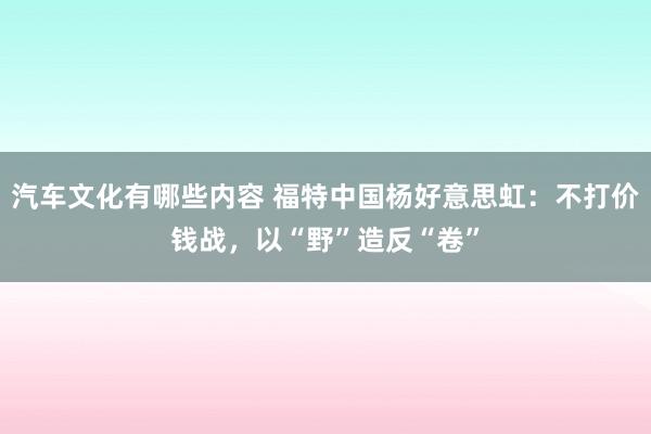 汽车文化有哪些内容 福特中国杨好意思虹：不打价钱战，以“野”造反“卷”