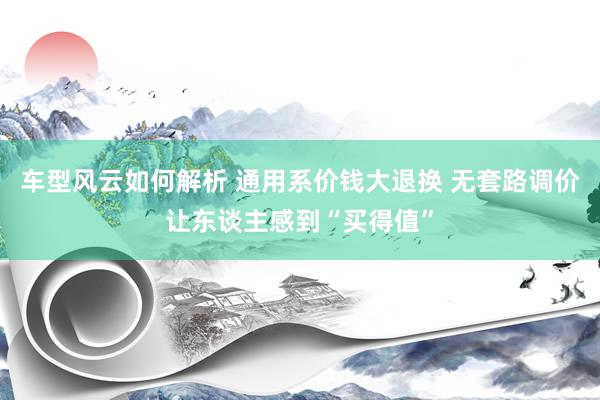 车型风云如何解析 通用系价钱大退换 无套路调价让东谈主感到“买得值”