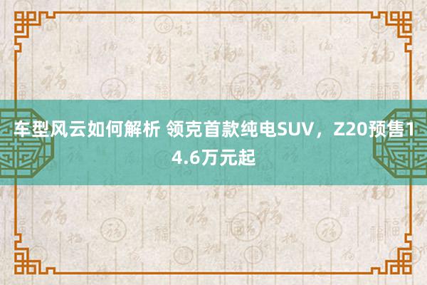 车型风云如何解析 领克首款纯电SUV，Z20预售14.6万元起