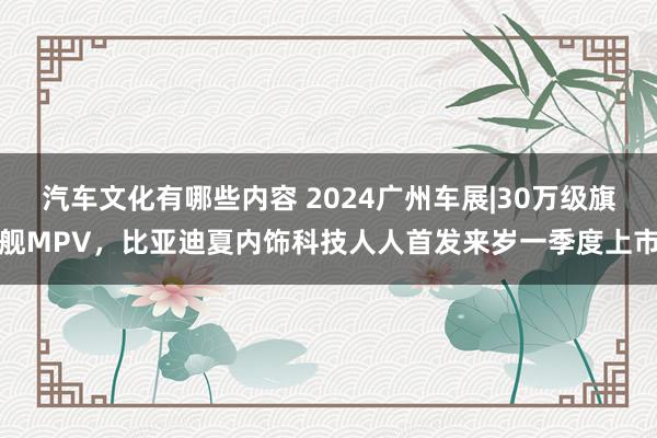 汽车文化有哪些内容 2024广州车展|30万级旗舰MPV，比亚迪夏内饰科技人人首发来岁一季度上市