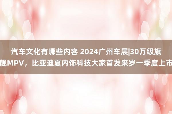 汽车文化有哪些内容 2024广州车展|30万级旗舰MPV，比亚迪夏内饰科技大家首发来岁一季度上市