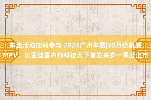 车迷活动如何参与 2024广州车展|30万级旗舰MPV，比亚迪夏内饰科技天下首发来岁一季度上市