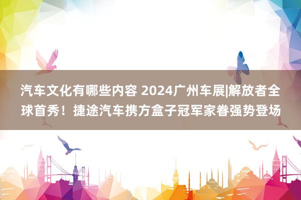 汽车文化有哪些内容 2024广州车展|解放者全球首秀！捷途汽车携方盒子冠军家眷强势登场