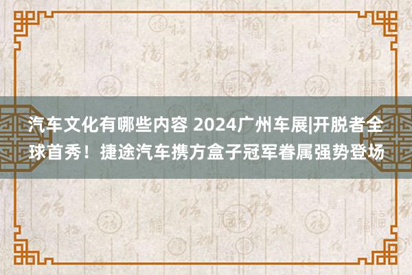 汽车文化有哪些内容 2024广州车展|开脱者全球首秀！捷途汽车携方盒子冠军眷属强势登场