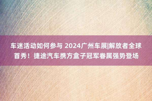 车迷活动如何参与 2024广州车展|解放者全球首秀！捷途汽车携方盒子冠军眷属强势登场