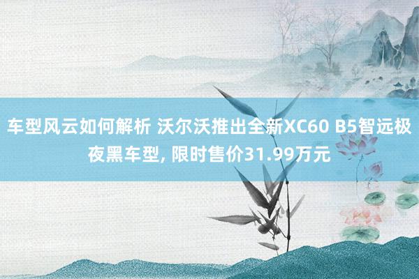 车型风云如何解析 沃尔沃推出全新XC60 B5智远极夜黑车型, 限时售价31.99万元