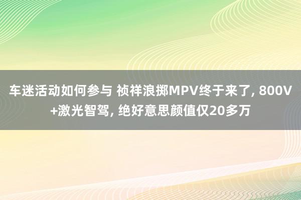 车迷活动如何参与 祯祥浪掷MPV终于来了, 800V+激光智驾, 绝好意思颜值仅20多万