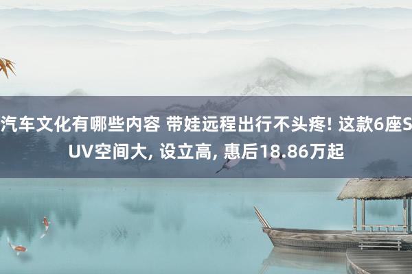 汽车文化有哪些内容 带娃远程出行不头疼! 这款6座SUV空间大, 设立高, 惠后18.86万起