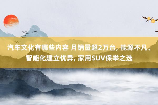 汽车文化有哪些内容 月销量超2万台, 能源不凡、智能化建立优异, 家用SUV保举之选