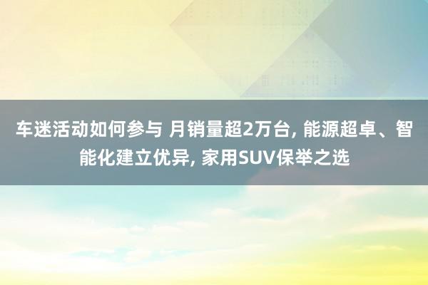 车迷活动如何参与 月销量超2万台, 能源超卓、智能化建立优异, 家用SUV保举之选