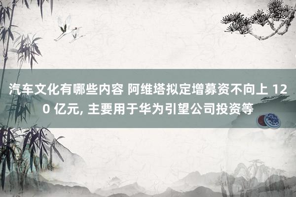 汽车文化有哪些内容 阿维塔拟定增募资不向上 120 亿元, 主要用于华为引望公司投资等