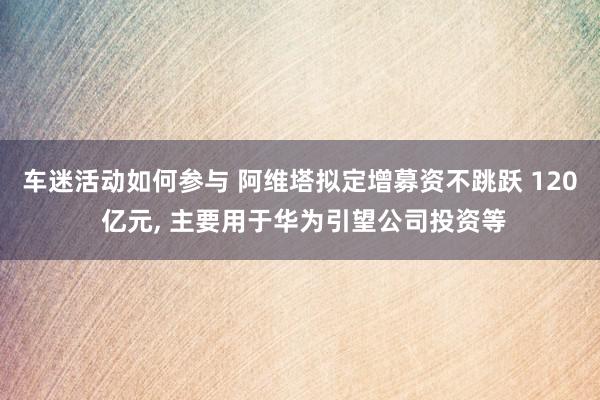 车迷活动如何参与 阿维塔拟定增募资不跳跃 120 亿元, 主要用于华为引望公司投资等