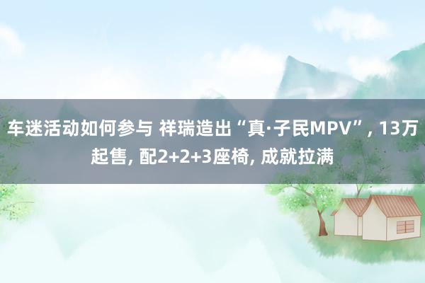 车迷活动如何参与 祥瑞造出“真·子民MPV”, 13万起售, 配2+2+3座椅, 成就拉满